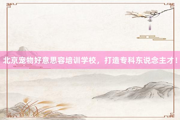 北京宠物好意思容培训学校,打造专科东说念主才!